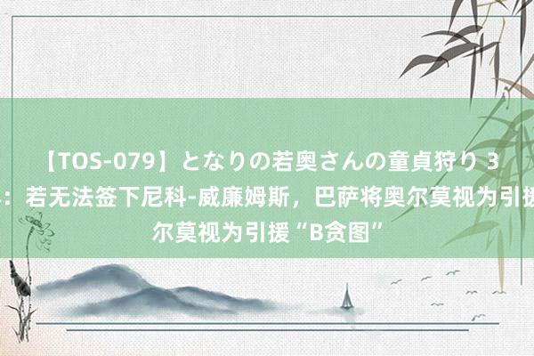 【TOS-079】となりの若奥さんの童貞狩り 3 美月 每体：若无法签下尼科-威廉姆斯，巴萨将奥尔莫视为引援“B贪图”