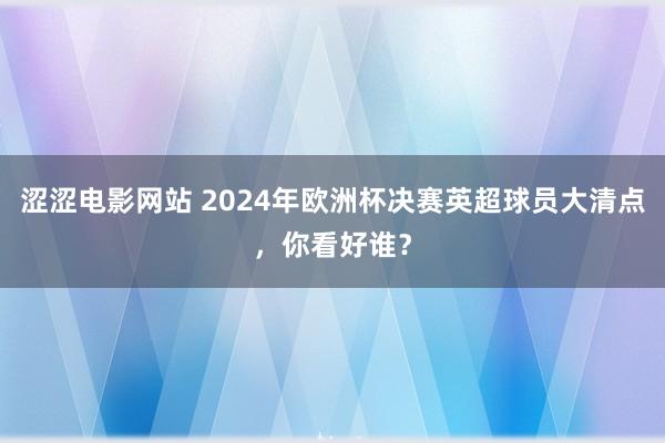 涩涩电影网站 2024年欧洲杯决赛英超球员大清点，你看好谁？