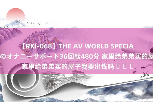 【RKI-068】THE AV WORLD SPECIAL あなただけに 最高のオナニーサポート36回転480分 家里给弟弟买的屋子我要出钱吗 ​​​