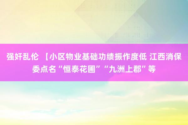 强奸乱伦 【小区物业基础功绩振作度低 江西消保委点名“恒泰花圃”“九洲上郡”等