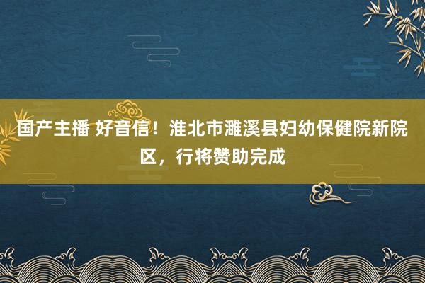 国产主播 好音信！淮北市濉溪县妇幼保健院新院区，行将赞助完成