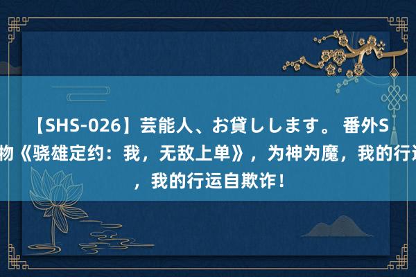 【SHS-026】芸能人、お貸しします。 番外SP 私藏读物《骁雄定约：我，无敌上单》，为神为魔，我的行运自欺诈！