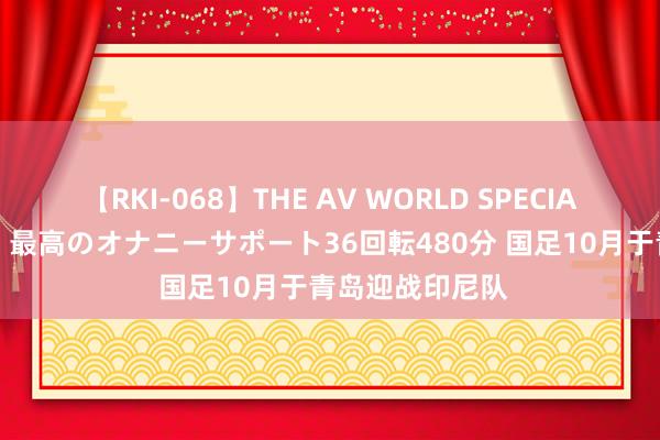 【RKI-068】THE AV WORLD SPECIAL あなただけに 最高のオナニーサポート36回転480分 国足10月于青岛迎战印尼队