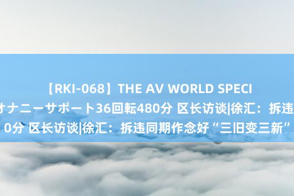 【RKI-068】THE AV WORLD SPECIAL あなただけに 最高のオナニーサポート36回転480分 区长访谈|徐汇：拆违同期作念好“三旧变三新”