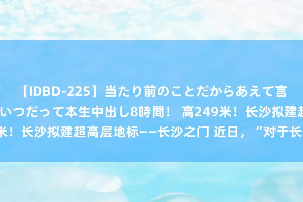 【IDBD-225】当たり前のことだからあえて言わなかったけど…IPはいつだって本生中出し8時間！ 高249米！长沙拟建超高层地标——长沙之门 近日，“对于长沙市本级2