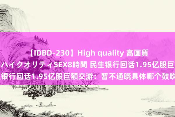 【IDBD-230】High quality 高画質で魅せます！究極のIP女優ハイクオリティSEX8時間 民生银行回话1.95亿股巨额交游：暂不通晓具体哪个鼓吹卖出