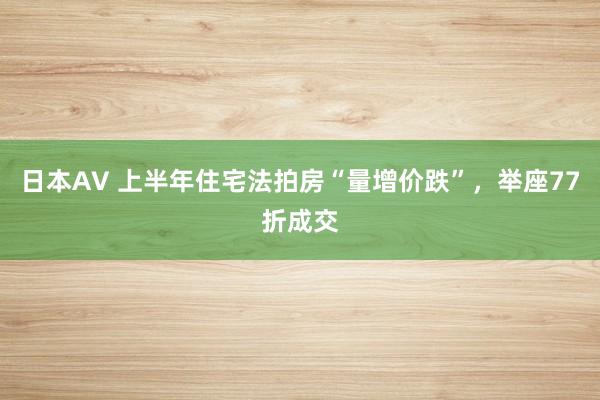 日本AV 上半年住宅法拍房“量增价跌”，举座77折成交