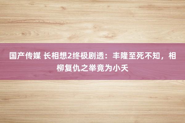 国产传媒 长相想2终极剧透：丰隆至死不知，相柳复仇之举竟为小夭