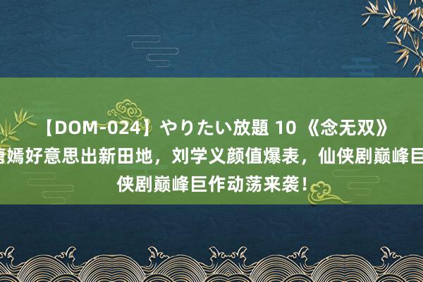 【DOM-024】やりたい放題 10 《念无双》惊艳过审，唐嫣好意思出新田地，刘学义颜值爆表，仙侠剧巅峰巨作动荡来袭！