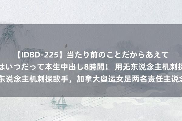 【IDBD-225】当たり前のことだからあえて言わなかったけど…IPはいつだって本生中出し8時間！ 用无东说念主机刺探敌手，加拿大奥运女足两名责任主说念主员被遣返