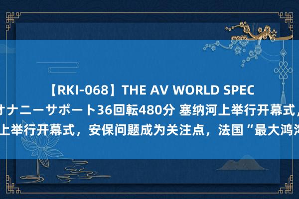 【RKI-068】THE AV WORLD SPECIAL あなただけに 最高のオナニーサポート36回転480分 塞纳河上举行开幕式，安保问题成为关注点，法国“最大鸿沟动员”迎奥运