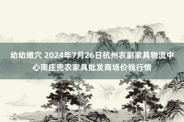 幼幼嫩穴 2024年7月26日杭州农副家具物流中心南庄兜农家具批发商场价钱行情