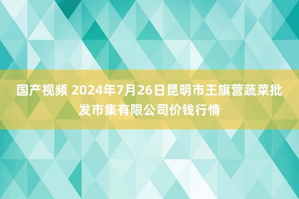 国产视频 2024年7月26日昆明市王旗营蔬菜批发市集有限公司价钱行情