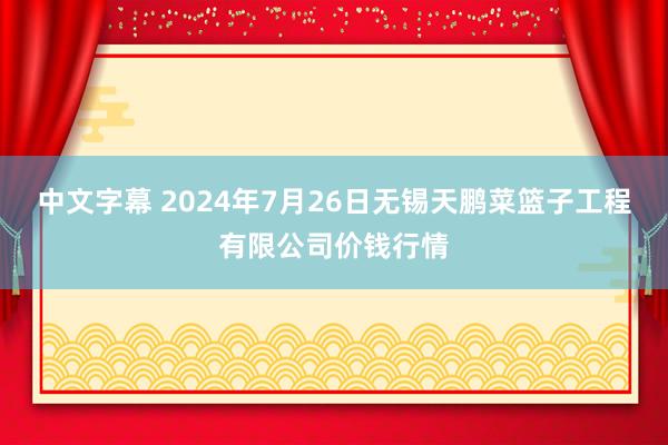 中文字幕 2024年7月26日无锡天鹏菜篮子工程有限公司价钱行情