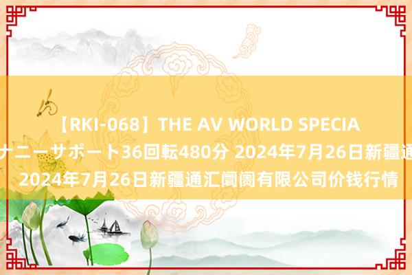 【RKI-068】THE AV WORLD SPECIAL あなただけに 最高のオナニーサポート36回転480分 2024年7月26日新疆通汇阛阓有限公司价钱行情