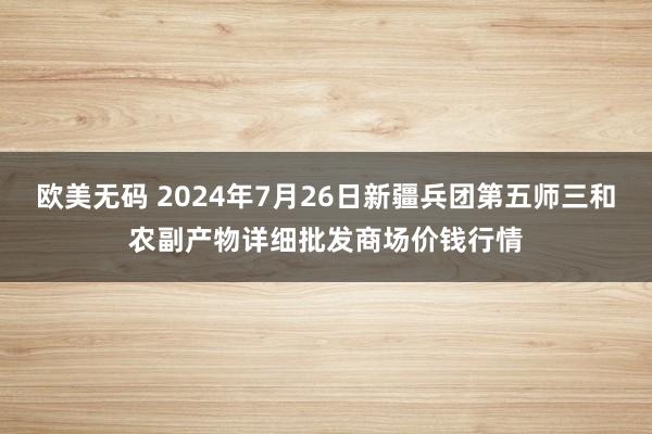 欧美无码 2024年7月26日新疆兵团第五师三和农副产物详细批发商场价钱行情