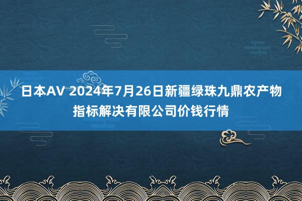 日本AV 2024年7月26日新疆绿珠九鼎农产物指标解决有限公司价钱行情