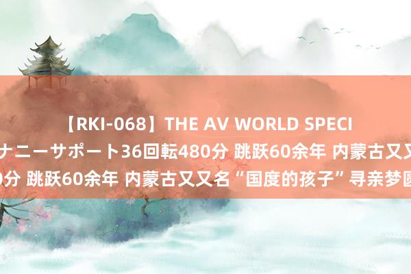 【RKI-068】THE AV WORLD SPECIAL あなただけに 最高のオナニーサポート36回転480分 跳跃60余年 内蒙古又又名“国度的孩子”寻亲梦圆