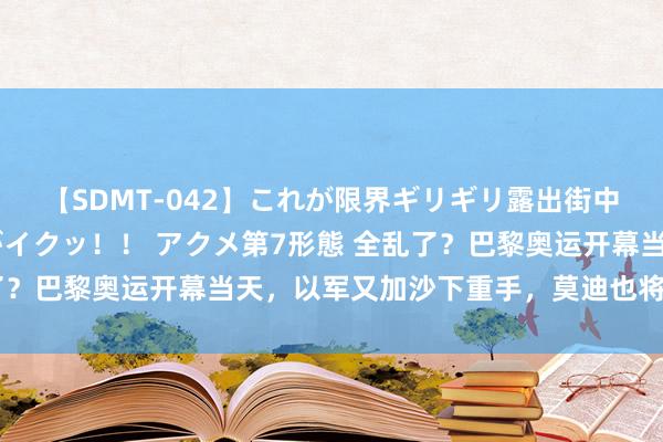 【SDMT-042】これが限界ギリギリ露出街中潮吹き アクメ自転車がイクッ！！ アクメ第7形態 全乱了？巴黎奥运开幕当天，以军又加沙下重手，莫迪也将探访基辅