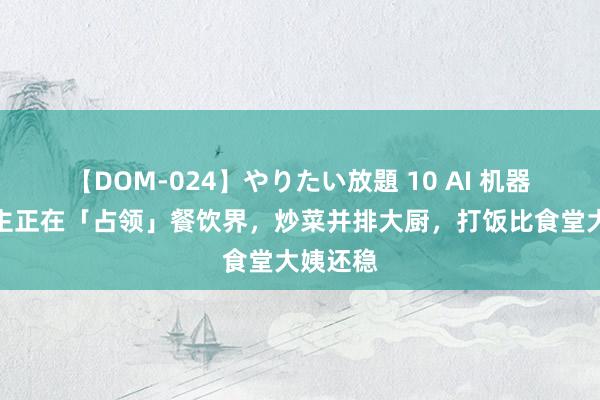 【DOM-024】やりたい放題 10 AI 机器东说念主正在「占领」餐饮界，炒菜并排大厨，打饭比食堂大姨还稳