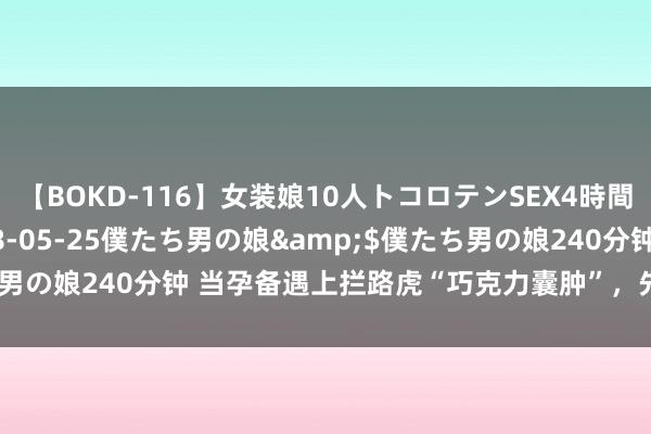 【BOKD-116】女装娘10人トコロテンSEX4時間SP</a>2018-05-25僕たち男の娘&$僕たち男の娘240分钟 当孕备遇上拦路虎“巧克力囊肿”，先调治依然先助孕？