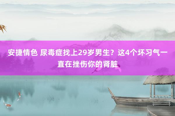 安捷情色 尿毒症找上29岁男生？这4个坏习气一直在挫伤你的肾脏