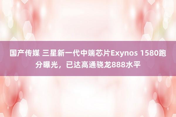 国产传媒 三星新一代中端芯片Exynos 1580跑分曝光，已达高通骁龙888水平