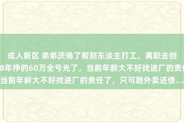 成人新区 弟弟厌倦了帮别东谈主打工，离职去创业，遵守不到1年就把8年挣的60万全亏光了，当前年龄大不好找进厂的责任了，只可跑外卖还债…