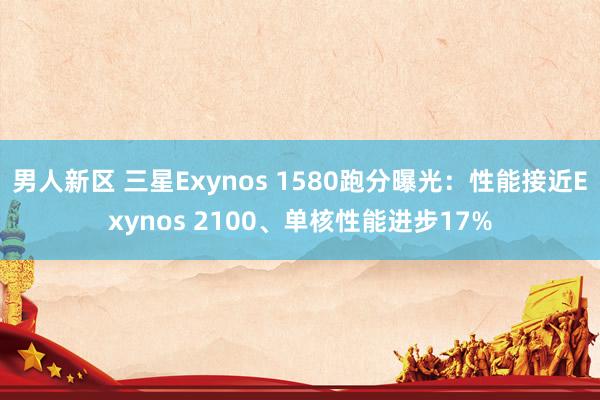 男人新区 三星Exynos 1580跑分曝光：性能接近Exynos 2100、单核性能进步17%