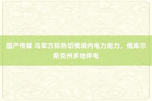 国产传媒 乌军方称热切俄境内电力能力，俄库尔斯克州多地停电