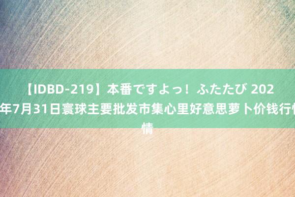 【IDBD-219】本番ですよっ！ふたたび 2024年7月31日寰球主要批发市集心里好意思萝卜价钱行情