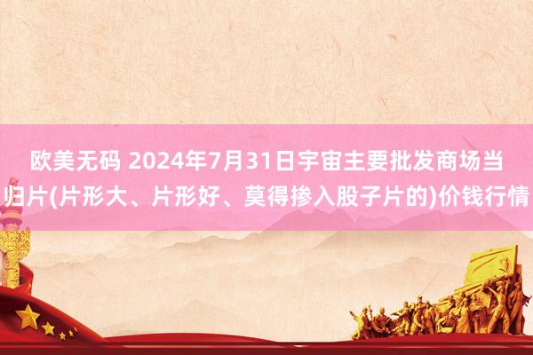 欧美无码 2024年7月31日宇宙主要批发商场当归片(片形大、片形好、莫得掺入股子片的)价钱行情