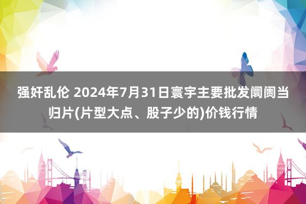 强奸乱伦 2024年7月31日寰宇主要批发阛阓当归片(片型大点、股子少的)价钱行情