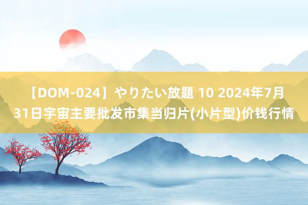 【DOM-024】やりたい放題 10 2024年7月31日宇宙主要批发市集当归片(小片型)价钱行情