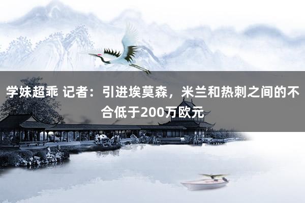 学妹超乖 记者：引进埃莫森，米兰和热刺之间的不合低于200万欧元