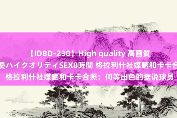 【IDBD-230】High quality 高画質で魅せます！究極のIP女優ハイクオリティSEX8時間 格拉利什社媒晒和卡卡合照：何等出色的据说球员