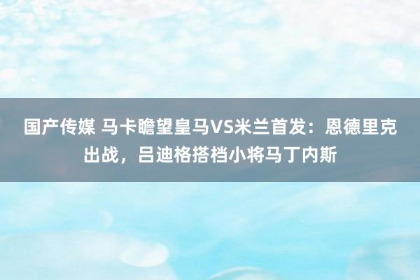 国产传媒 马卡瞻望皇马VS米兰首发：恩德里克出战，吕迪格搭档小将马丁内斯