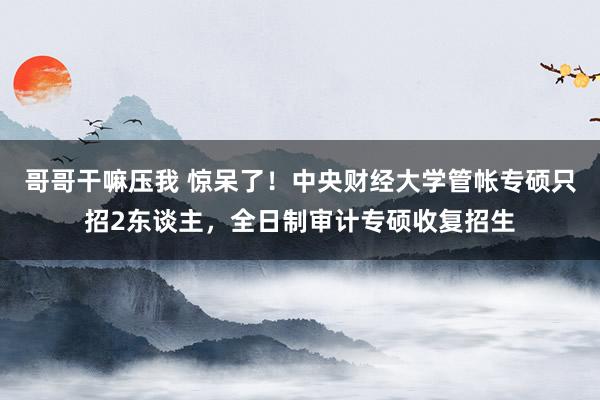 哥哥干嘛压我 惊呆了！中央财经大学管帐专硕只招2东谈主，全日制审计专硕收复招生