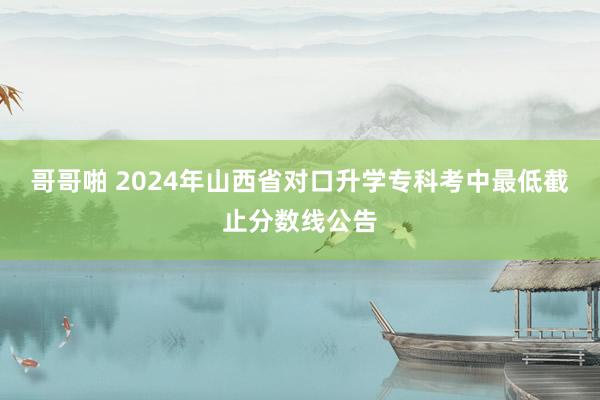 哥哥啪 2024年山西省对口升学专科考中最低截止分数线公告