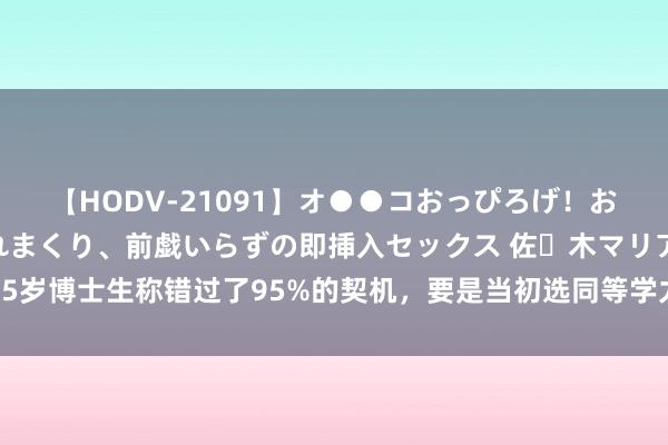 【HODV-21091】オ●●コおっぴろげ！お姉ちゃん 四六時中濡れまくり、前戯いらずの即挿入セックス 佐々木マリア 35岁博士生称错过了95%的契机，要是当初选同等学力申硕，效果会不会不一样？