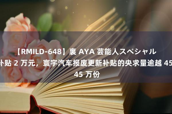 【RMILD-648】裏 AYA 芸能人スペシャル 最高补贴 2 万元，寰宇汽车报废更新补贴的央求量逾越 45 万份