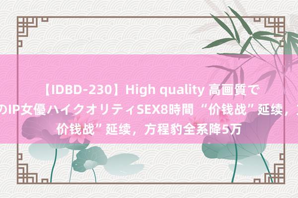 【IDBD-230】High quality 高画質で魅せます！究極のIP女優ハイクオリティSEX8時間 “价钱战”延续，方程豹全系降5万