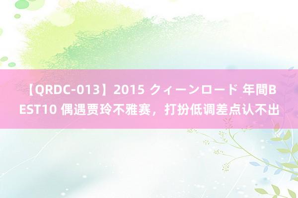 【QRDC-013】2015 クィーンロード 年間BEST10 偶遇贾玲不雅赛，打扮低调差点认不出