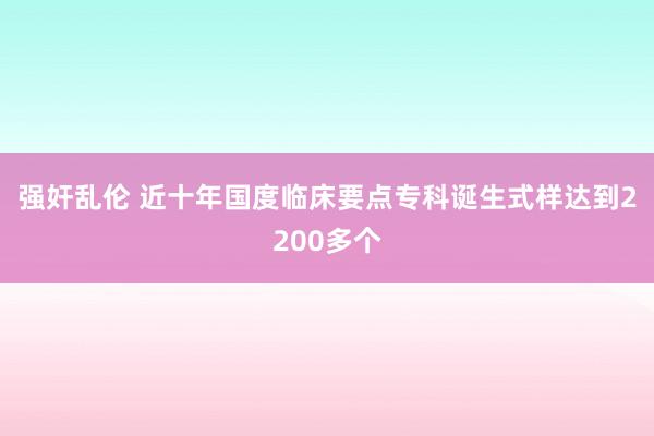 强奸乱伦 近十年国度临床要点专科诞生式样达到2200多个