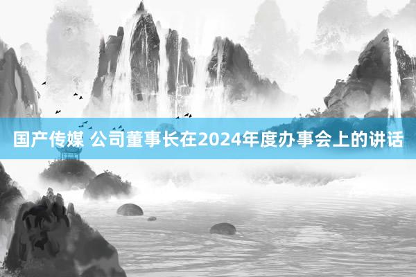 国产传媒 公司董事长在2024年度办事会上的讲话