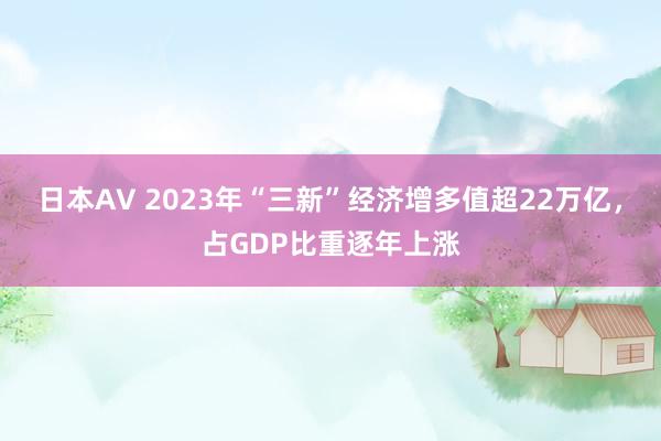 日本AV 2023年“三新”经济增多值超22万亿，占GDP比重逐年上涨