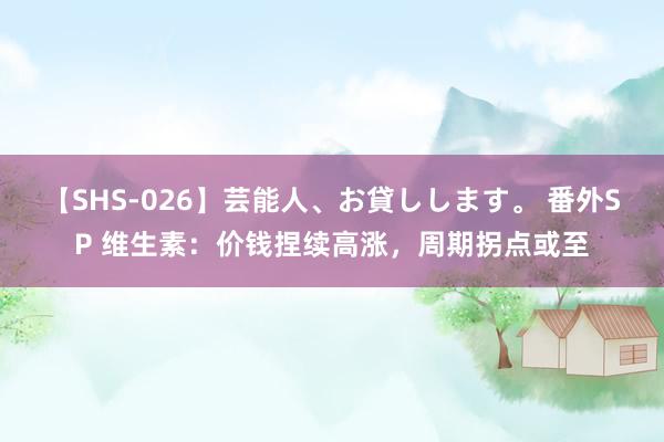 【SHS-026】芸能人、お貸しします。 番外SP 维生素：价钱捏续高涨，周期拐点或至