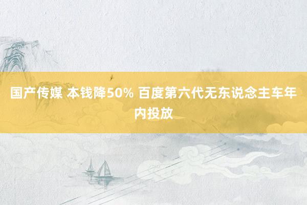 国产传媒 本钱降50% 百度第六代无东说念主车年内投放