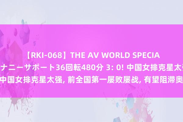 【RKI-068】THE AV WORLD SPECIAL あなただけに 最高のオナニーサポート36回転480分 3: 0! 中国女排克星太强， 前全国第一屡败屡战， 有望阻滞奥运魔咒