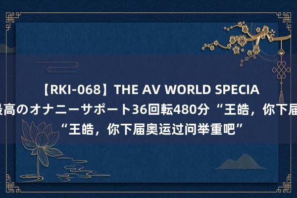 【RKI-068】THE AV WORLD SPECIAL あなただけに 最高のオナニーサポート36回転480分 “王皓，你下届奥运过问举重吧”